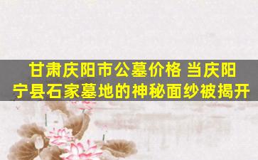 甘肃庆阳市公墓价格 当庆阳宁县石家墓地的神秘面纱被揭开